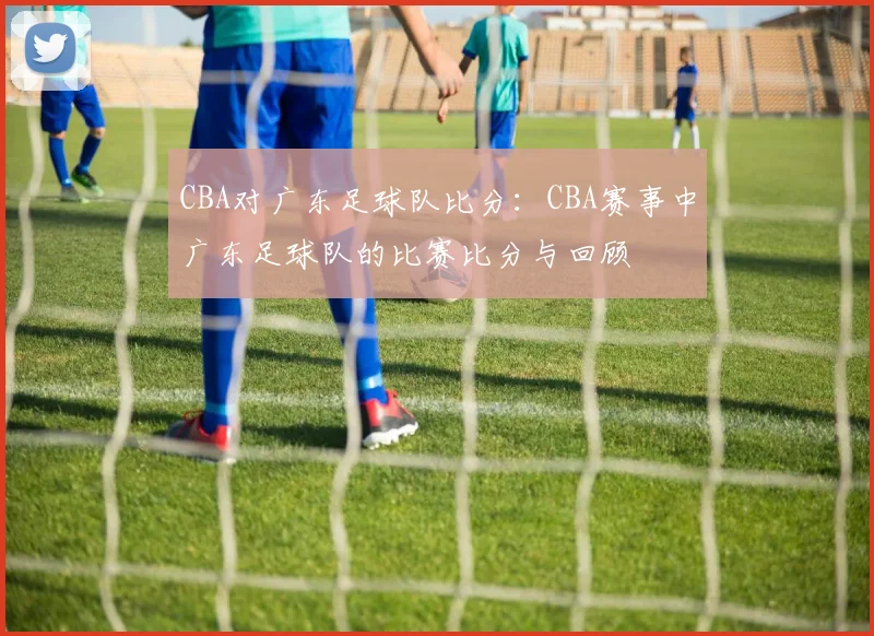 CBA对广东足球队比分：CBA赛事中广东足球队的比赛比分与回顾