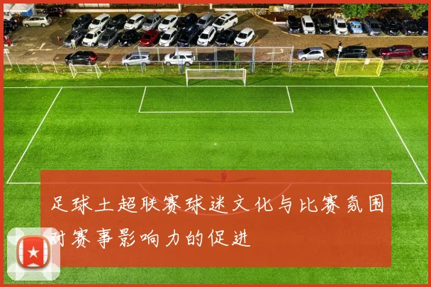 足球土超联赛球迷文化与比赛氛围对赛事影响力的促进