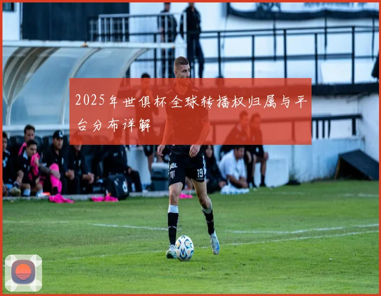 2025年世俱杯全球转播权归属与平台分布详解