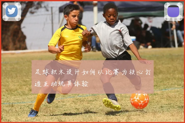 足球积木设计如何以比赛为核心打造互动玩具体验