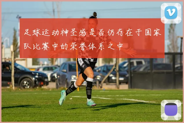 足球运动神圣感是否仍存在于国家队比赛中的荣誉体系之中