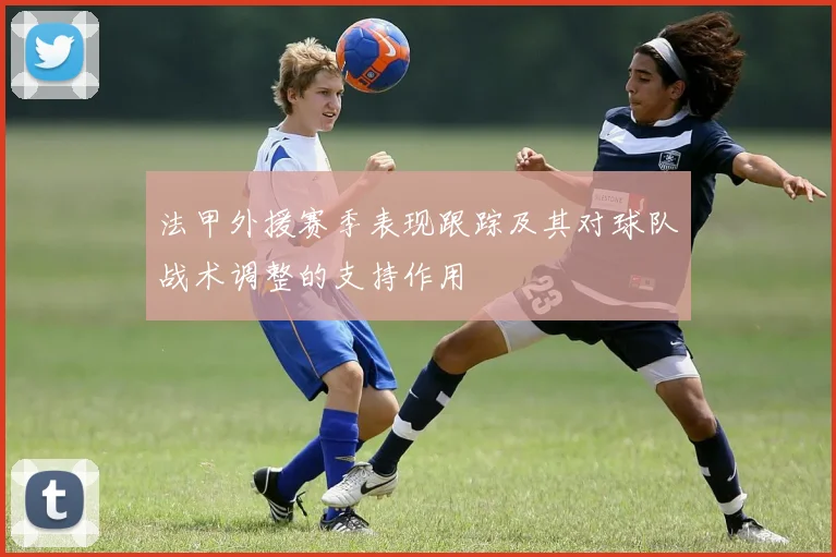 法甲外援赛季表现跟踪及其对球队战术调整的支持作用