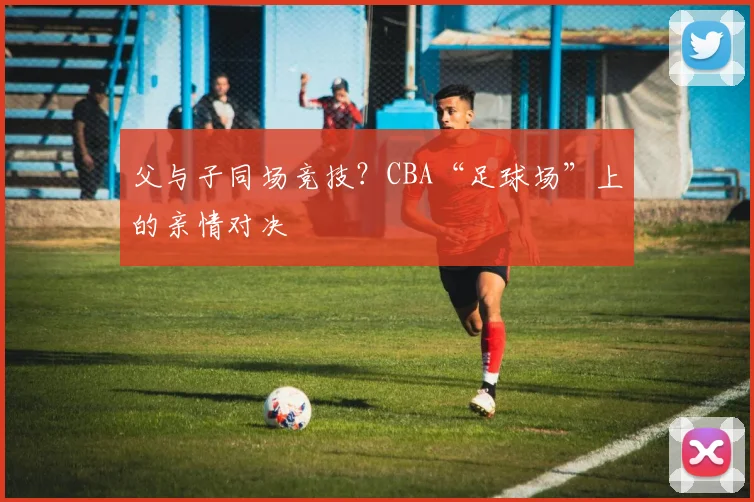 父与子同场竞技?CBA“足球场”上的亲情对决